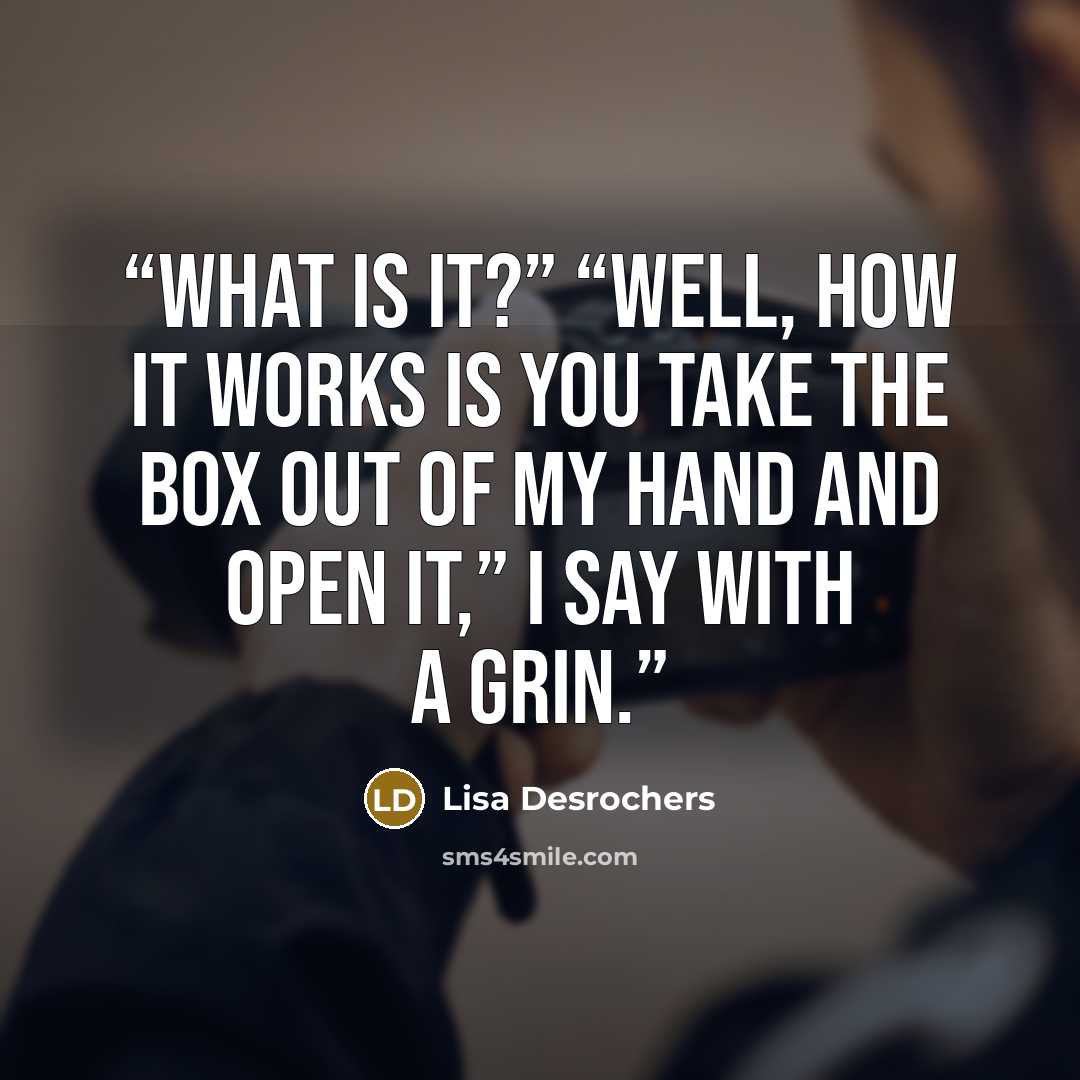 “What is it?” “Well, how it works is you take the box out of my hand and open it,” I say with a grin.” quote by Lisa Desrochers