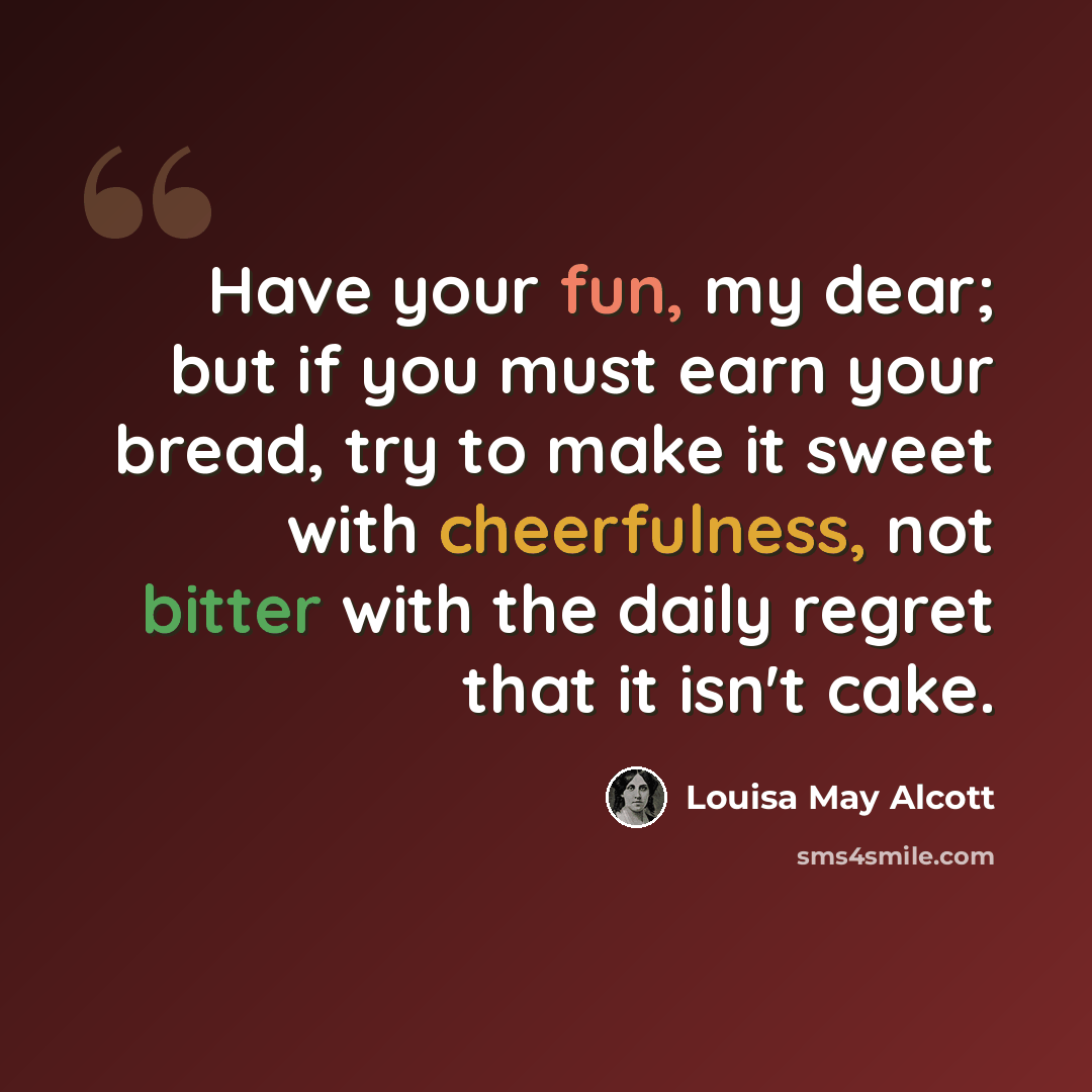 “Have your fun, my dear; but if you must earn your bread, try to make it sweet with cheerfulness, not bitter with the daily regret that it isn't cake.” quote by Louisa May Alcott