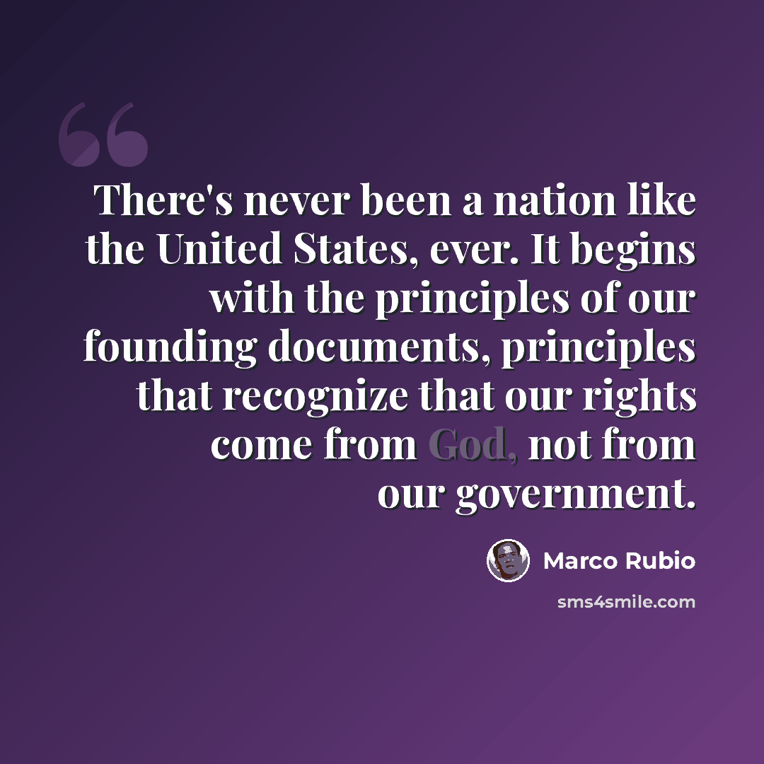 “There's never been a nation like the United States, ever. It begins with the principles of our founding documents, principles that recognize that our rights come from God, not from our government.” quote by Marco Rubio