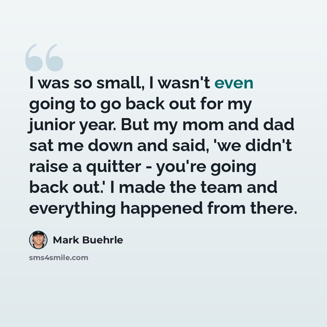 “I was so small, I wasn't even going to go back out for my junior year. But my mom and dad sat me down and said, 'we didn't raise a quitter - you're going back out.' I made the team and everything happened from there.” quote by Mark Buehrle