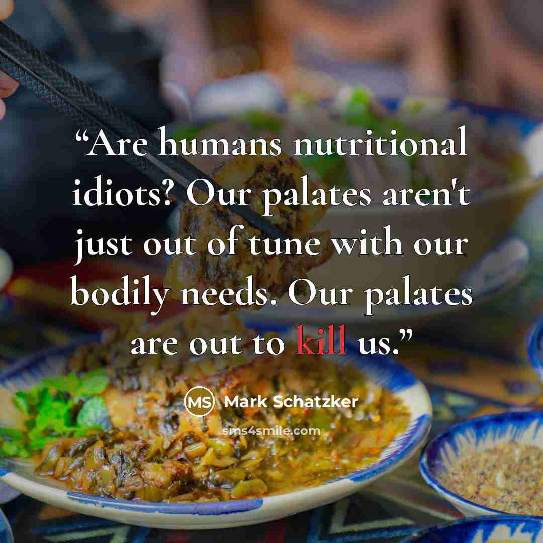 “Are humans nutritional idiots? Our palates aren't just out of tune with our bodily needs. Our palates are out to kill us.” quote by Mark Schatzker