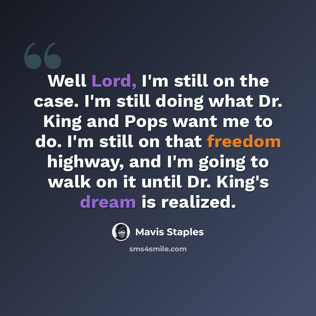 “Well Lord, I'm still on the case. I'm still doing what Dr. King and Pops want me to do. I'm still on that freedom highway, and I'm going to walk on it until Dr. King's dream is realized.” quote by Mavis Staples