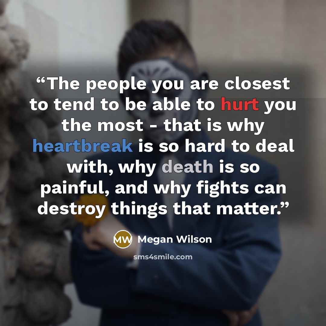 “The people you are closest to tend to be able to hurt you the most - that is why heartbreak is so hard to deal with, why death is so painful, and why fights can destroy things that matter.” quote by Megan Wilson