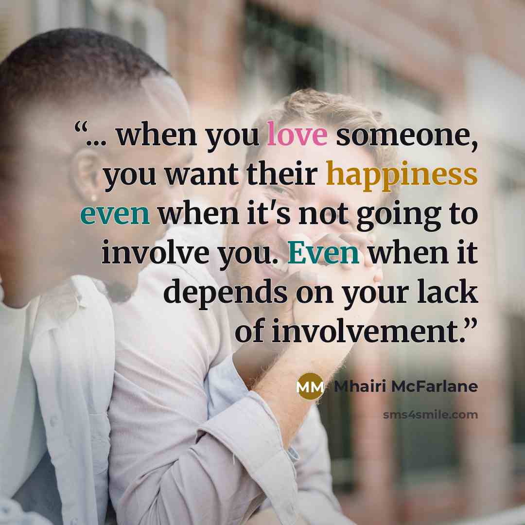 “... when you love someone, you want their happiness even when it's not going to involve you. Even when it depends on your lack of involvement.” quote by Mhairi McFarlane