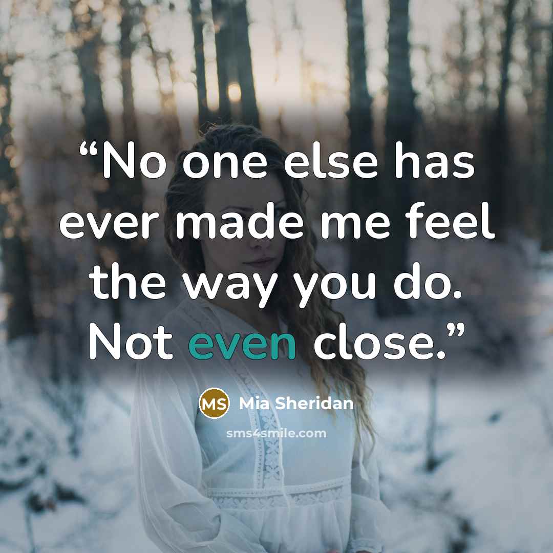 “No one else has ever made me feel the way you do. Not even close.” quote by Mia Sheridan