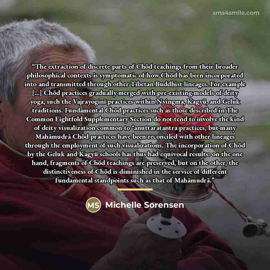 “The extraction of discrete parts of Chöd teachings from their broader philosophical contexts is symptomatic of how Chöd has been incorporated into and transmitted through other Tibetan Buddhist lineages. For example [...] Chöd practices gradually merged with pre-existing models of deity yoga, such…” quote by Michelle Sorensen