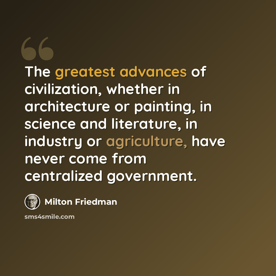 “The greatest advances of civilization, whether in architecture or painting, in science and literature, in industry or agriculture, have never come from centralized government.” quote by Milton Friedman