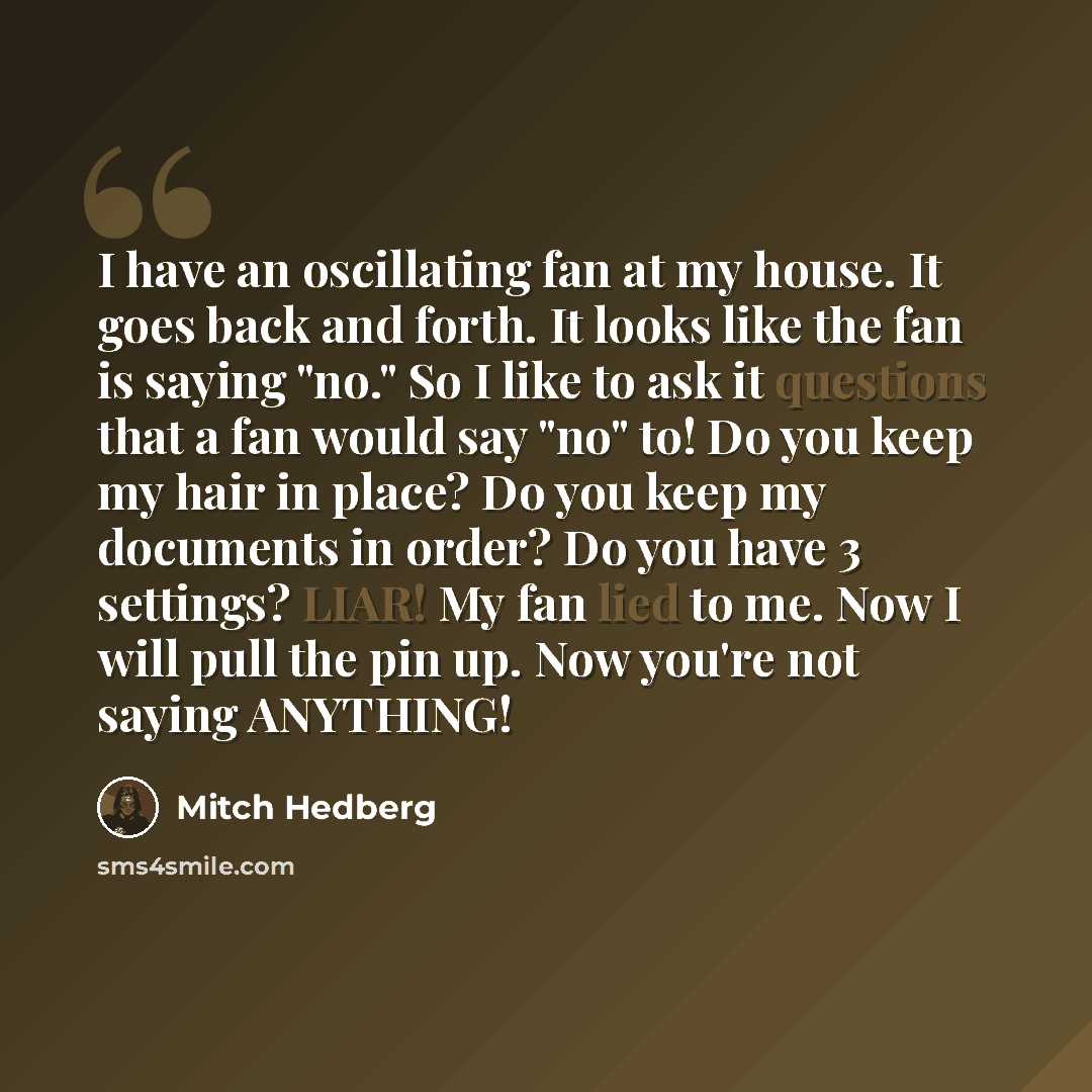 “I have an oscillating fan at my house. It goes back and forth. It looks like the fan is saying "no." So I like to ask it questions that a fan would say "no" to! Do you keep my hair in place? Do you keep my documents in order? Do you have 3 settings? LIAR! My fan lied to me. Now I will pull the pin…” quote by Mitch Hedberg