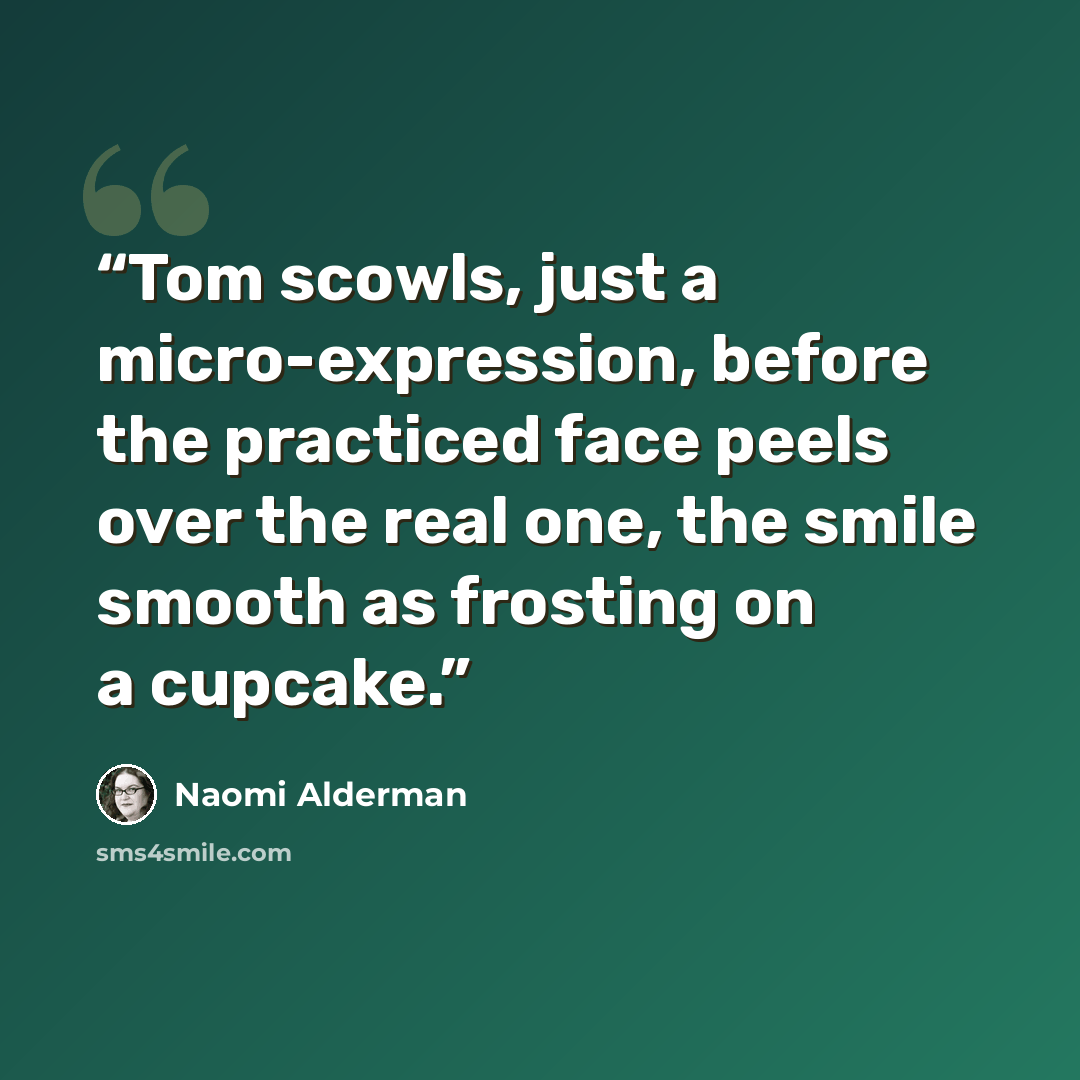 “Tom scowls, just a micro-expression, before the practiced face peels over the real one, the smile smooth as frosting on a cupcake.” quote by Naomi Alderman