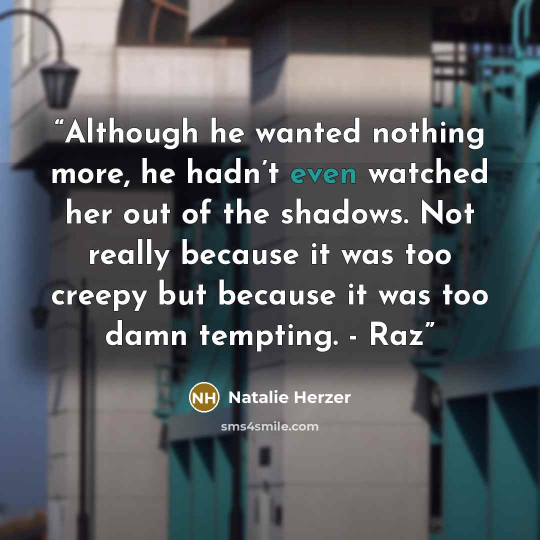 “Although he wanted nothing more, he hadn’t even watched her out of the shadows. Not really because it was too creepy but because it was too damn tempting. - Raz” quote by Natalie Herzer