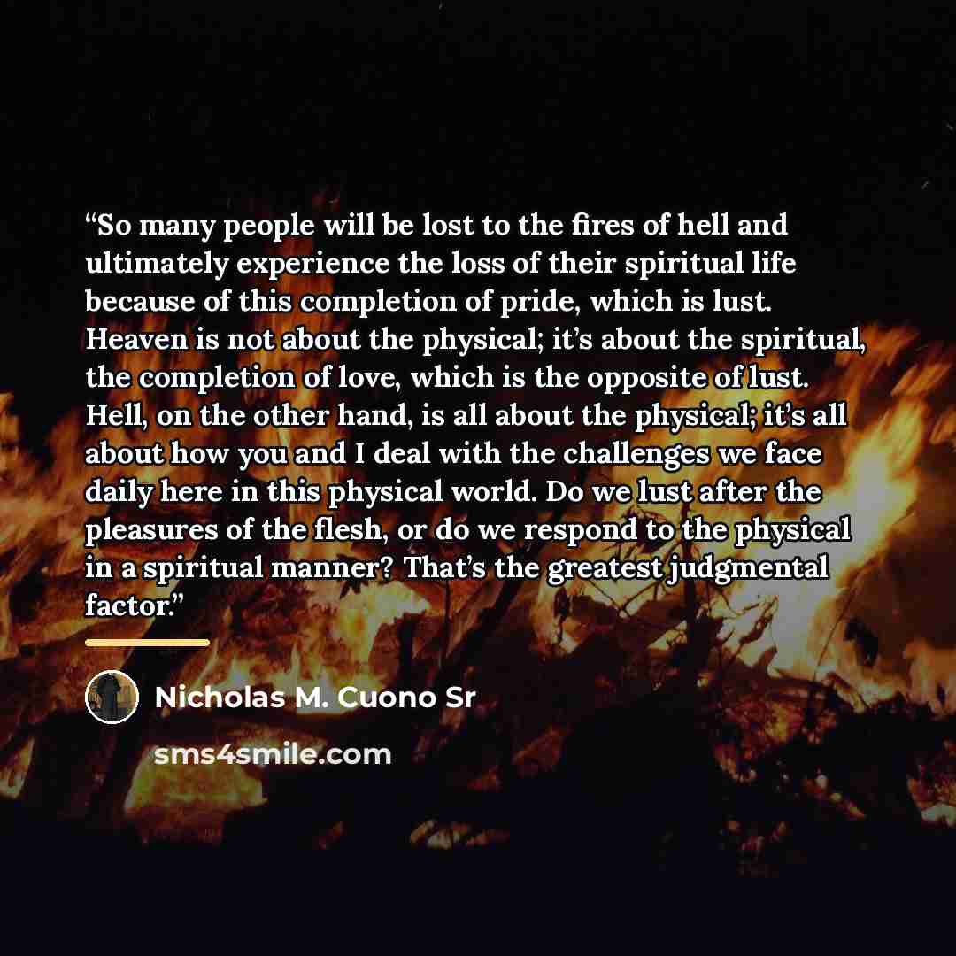 “So many people will be lost to the fires of hell and ultimately experience the loss of their spiritual life because of this completion of pride, which is lust. Heaven is not about the physical; it’s about the spiritual, the completion of love, which is the opposite of lust. Hell, on the other…” quote by Nicholas M. Cuono Sr