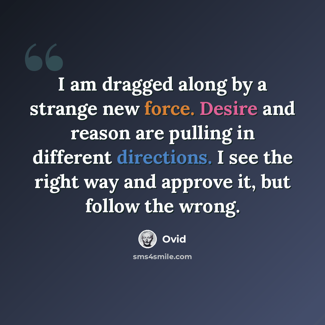 “I am dragged along by a strange new force. Desire and reason are pulling in different directions. I see the right way and approve it, but follow the wrong.” quote by Ovid