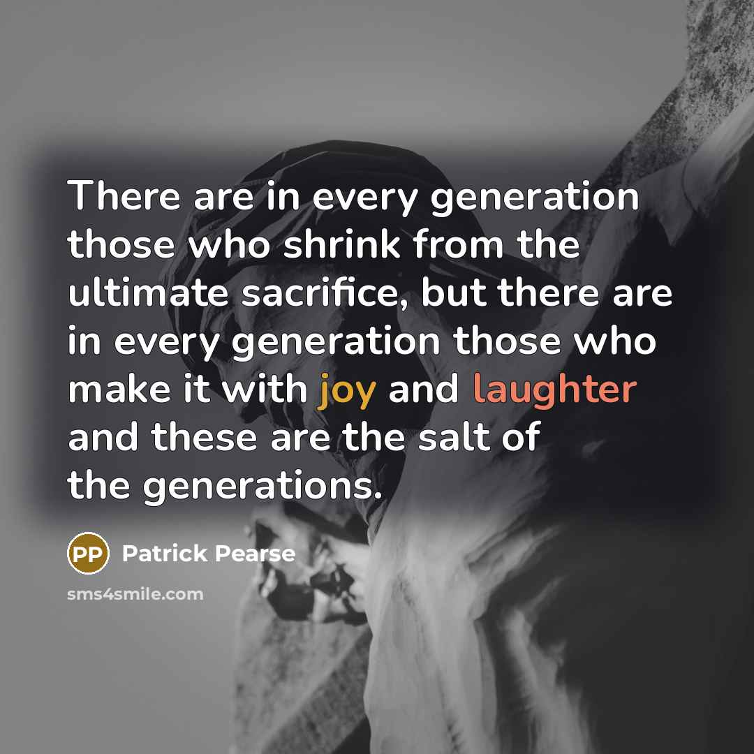 “There are in every generation those who shrink from the ultimate sacrifice, but there are in every generation those who make it with joy and laughter and these are the salt of the generations.” quote by Patrick Pearse