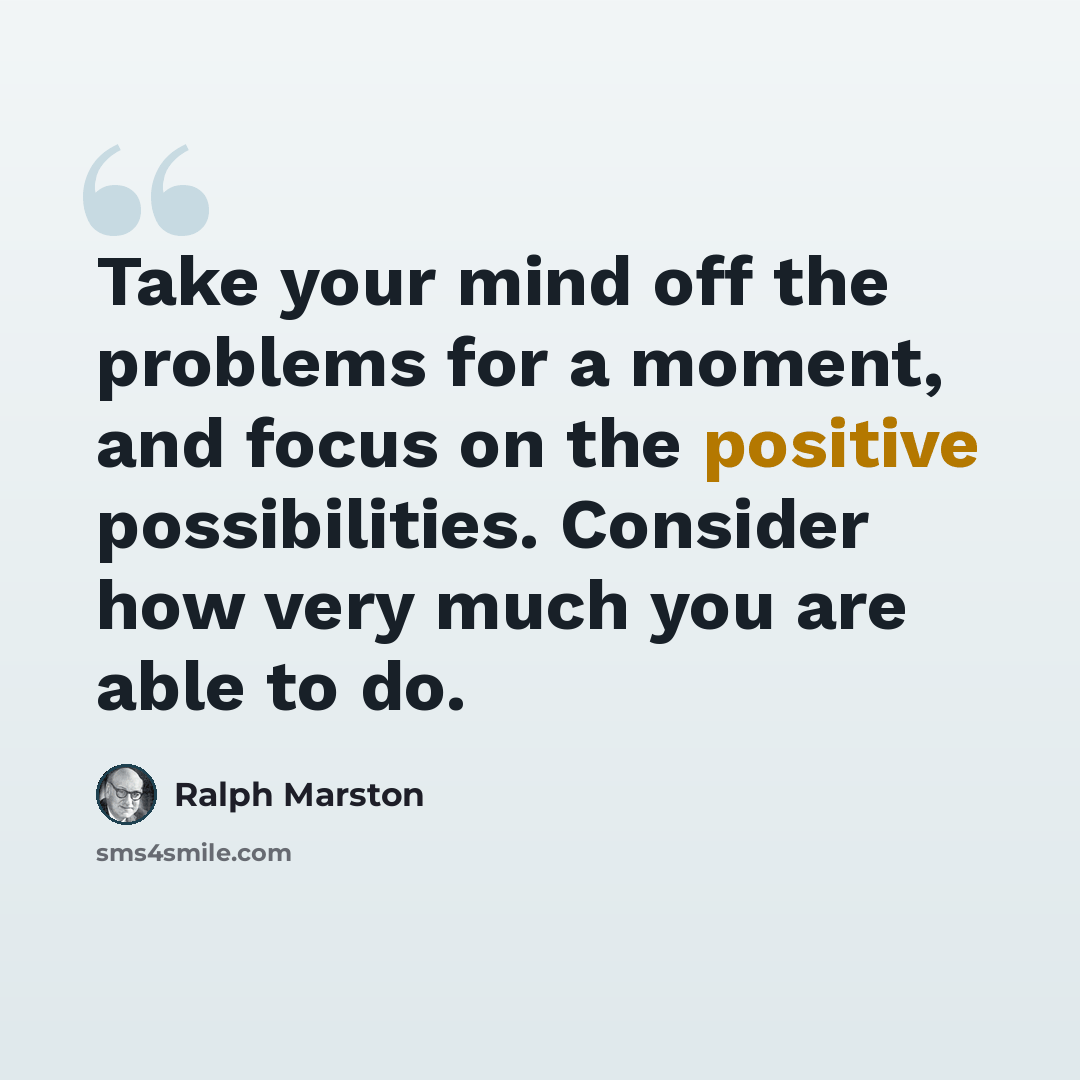 “Take your mind off the problems for a moment, and focus on the positive possibilities. Consider how very much you are able to do.” quote by Ralph Marston