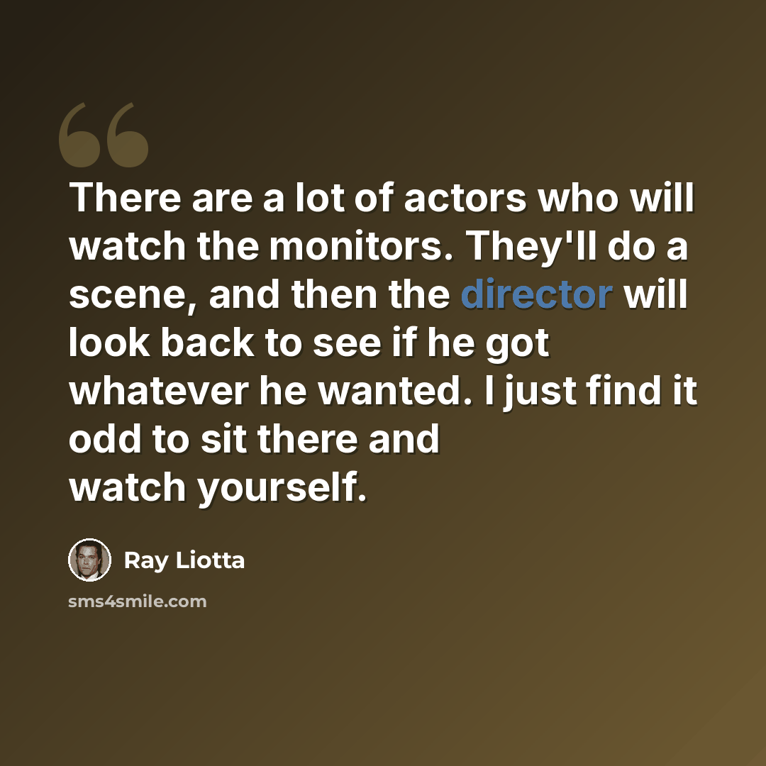 “There are a lot of actors who will watch the monitors. They'll do a scene, and then the director will look back to see if he got whatever he wanted. I just find it odd to sit there and watch yourself.” quote by Ray Liotta