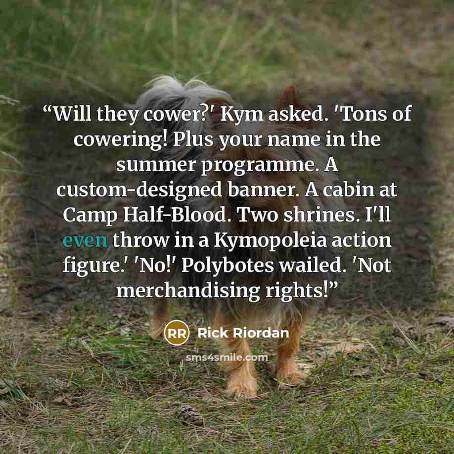 “Will they cower?' Kym asked. 'Tons of cowering! Plus your name in the summer programme. A custom-designed banner. A cabin at Camp Half-Blood. Two shrines. I'll even throw in a Kymopoleia action figure.' 'No!' Polybotes wailed. 'Not merchandising rights!” quote by Rick Riordan