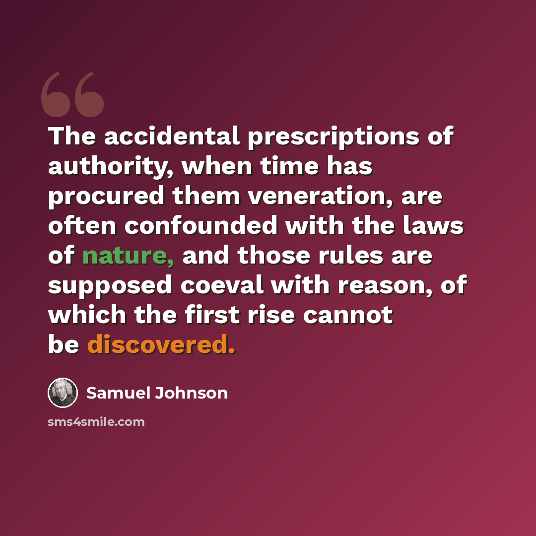 “The accidental prescriptions of authority, when time has procured them veneration, are often confounded with the laws of nature, and those rules are supposed coeval with reason, of which the first rise cannot be discovered.” quote by Samuel Johnson