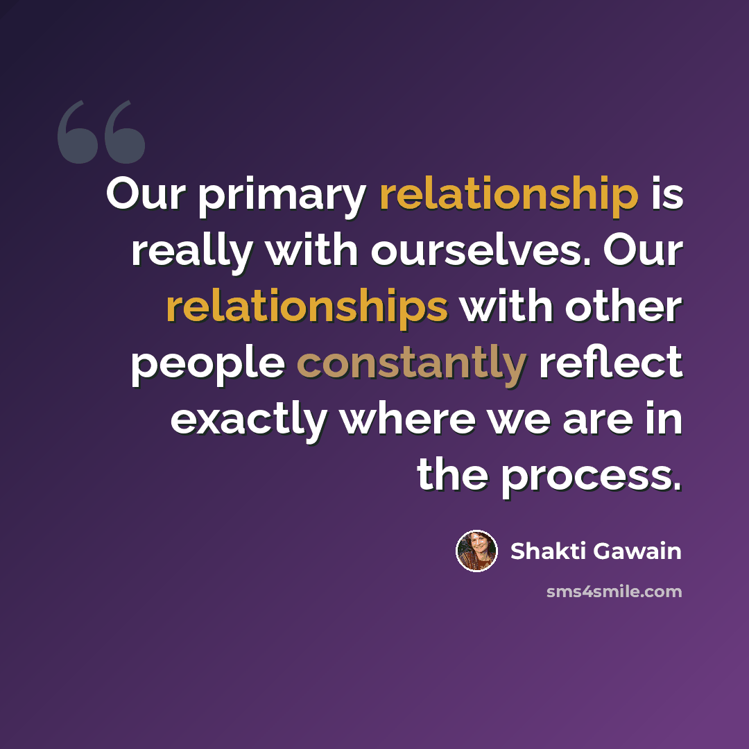 “Our primary relationship is really with ourselves. Our relationships with other people constantly reflect exactly where we are in the process.” quote by Shakti Gawain