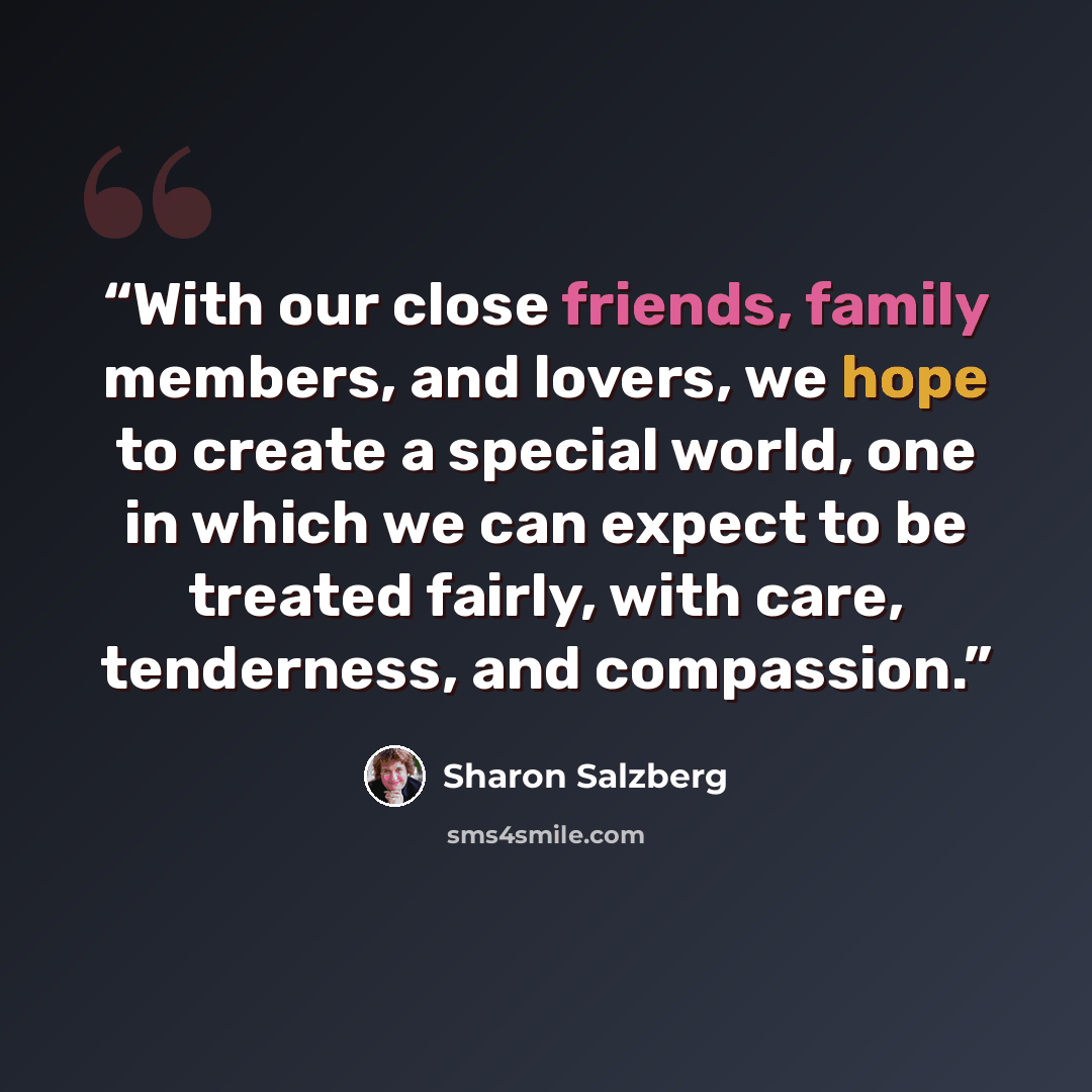 “With our close friends, family members, and lovers, we hope to create a special world, one in which we can expect to be treated fairly, with care, tenderness, and compassion.” quote by Sharon Salzberg