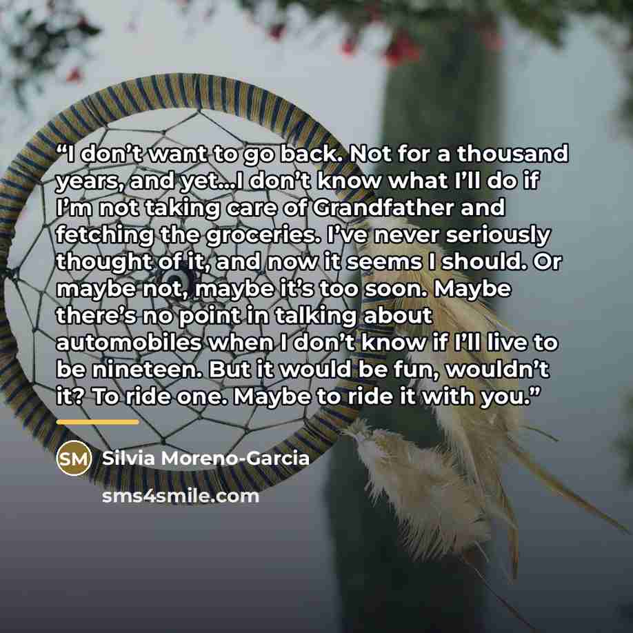 “I don’t want to go back. Not for a thousand years, and yet…I don’t know what I’ll do if I’m not taking care of Grandfather and fetching the groceries. I’ve never seriously thought of it, and now it seems I should. Or maybe not, maybe it’s too soon. Maybe there’s no point in talking about…” quote by Silvia Moreno-Garcia