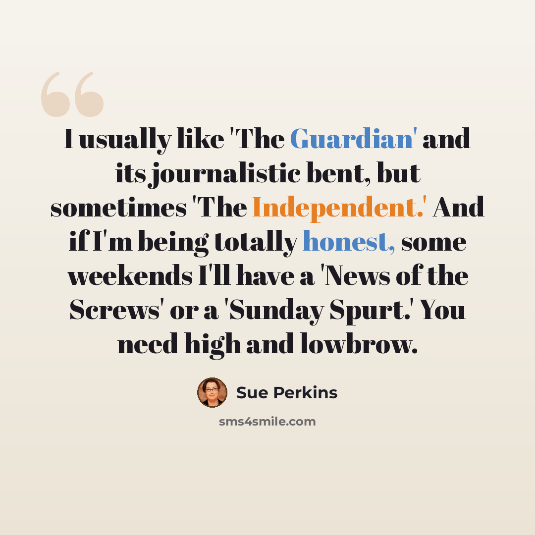 “I usually like 'The Guardian' and its journalistic bent, but sometimes 'The Independent.' And if I'm being totally honest, some weekends I'll have a 'News of the Screws' or a 'Sunday Spurt.' You need high and lowbrow.” quote by Sue Perkins