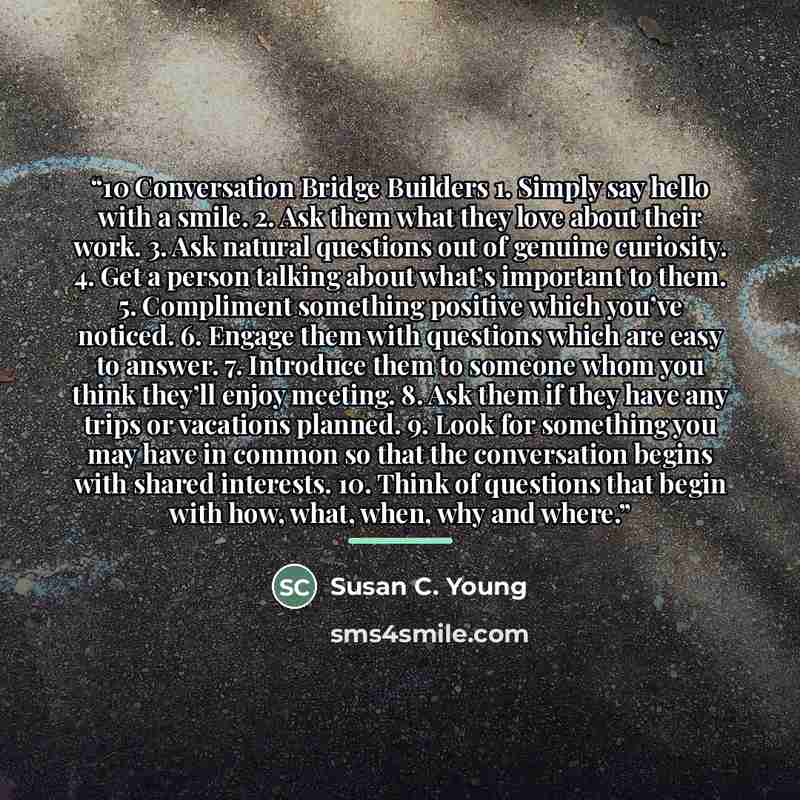 “10 Conversation Bridge Builders 1. Simply say hello with a smile. 2. Ask them what they love about their work. 3. Ask natural questions out of genuine curiosity. 4. Get a person talking about what’s important to them. 5. Compliment something positive which you’ve noticed. 6. Engage them with…” quote by Susan C. Young
