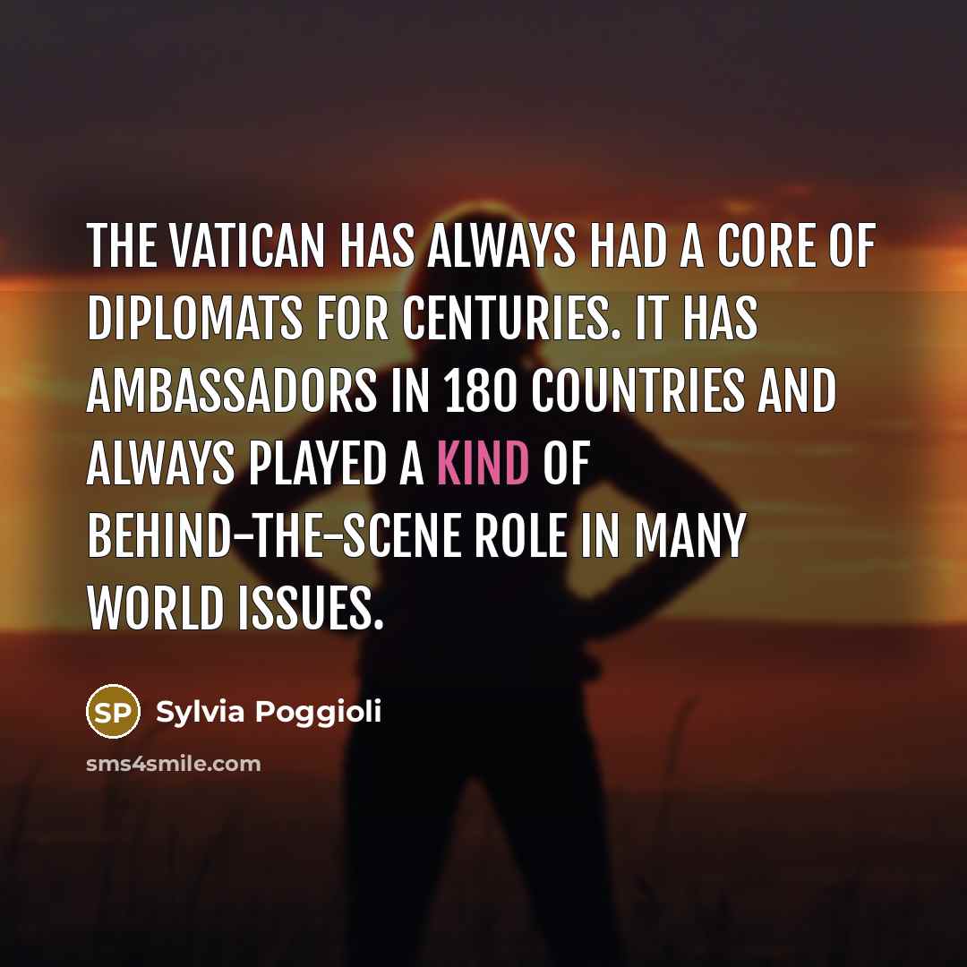 “The Vatican has always had a core of diplomats for centuries. It has ambassadors in 180 countries and always played a kind of behind-the-scene role in many world issues.” quote by Sylvia Poggioli