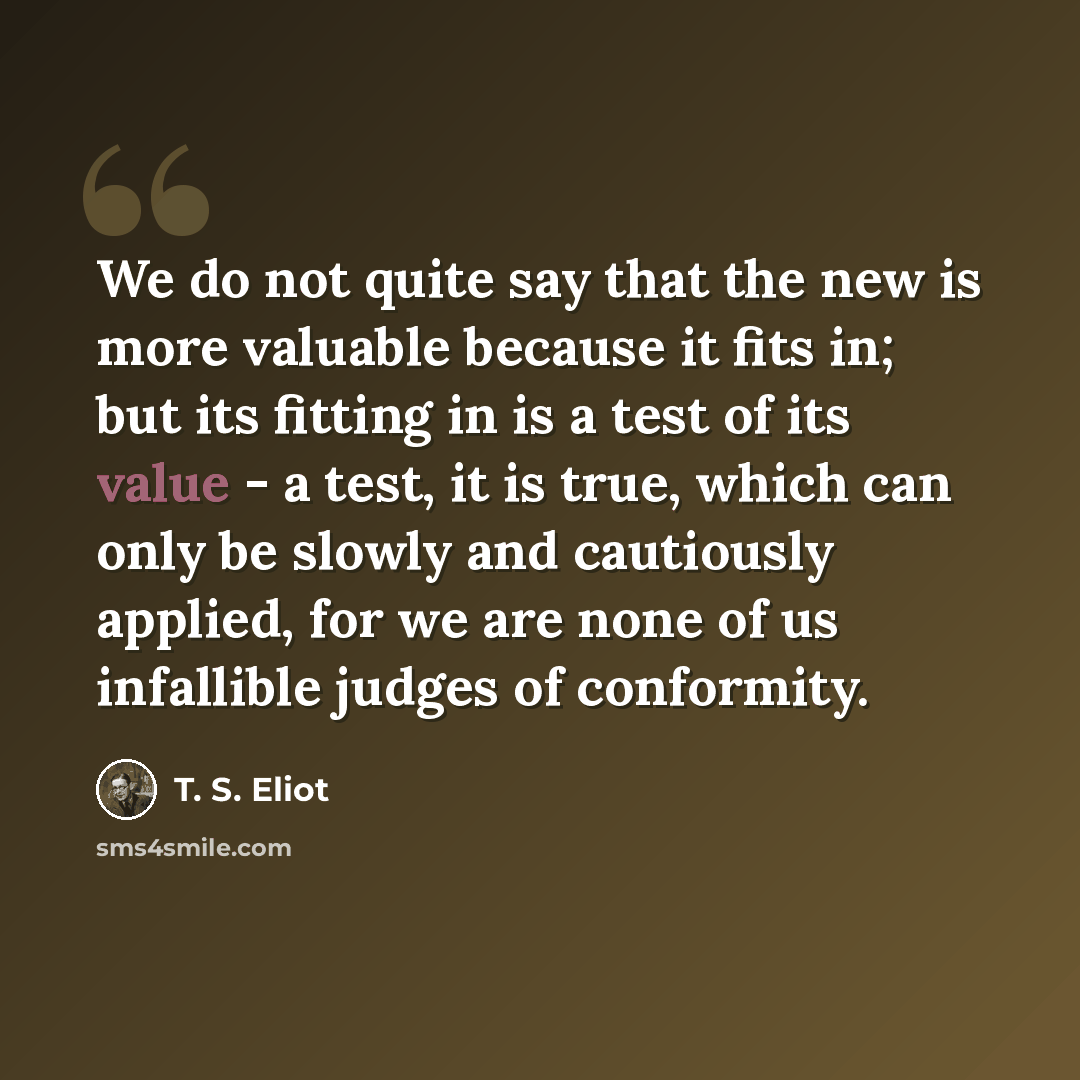 “We do not quite say that the new is more valuable because it fits in; but its fitting in is a test of its value - a test, it is true, which can only be slowly and cautiously applied, for we are none of us infallible judges of conformity.” quote by T. S. Eliot