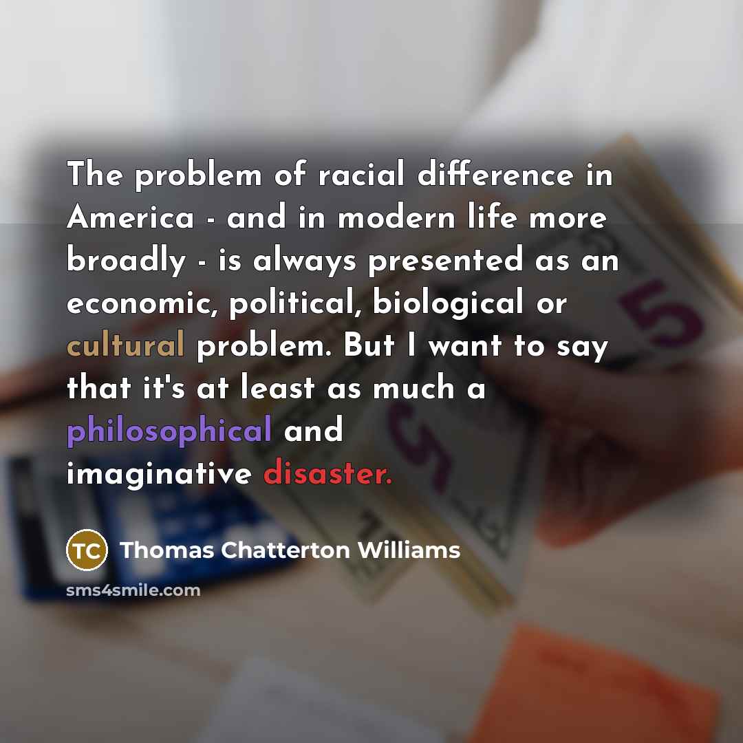 “The problem of racial difference in America - and in modern life more broadly - is always presented as an economic, political, biological or cultural problem. But I want to say that it's at least as much a philosophical and imaginative disaster.” quote by Thomas Chatterton Williams