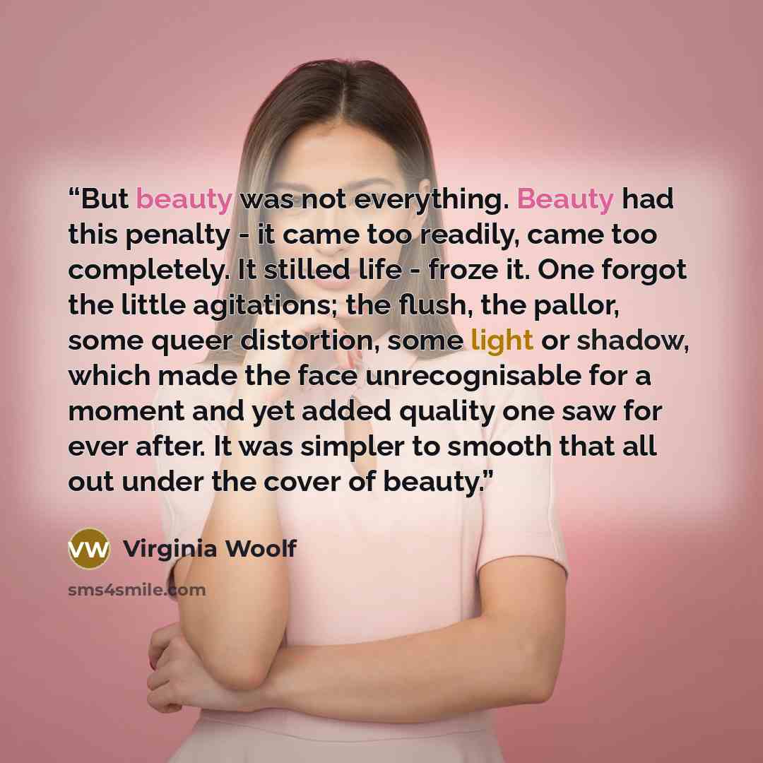 “But beauty was not everything. Beauty had this penalty - it came too readily, came too completely. It stilled life - froze it. One forgot the little agitations; the flush, the pallor, some queer distortion, some light or shadow, which made the face unrecognisable for a moment and yet added quality…” quote by Virginia Woolf