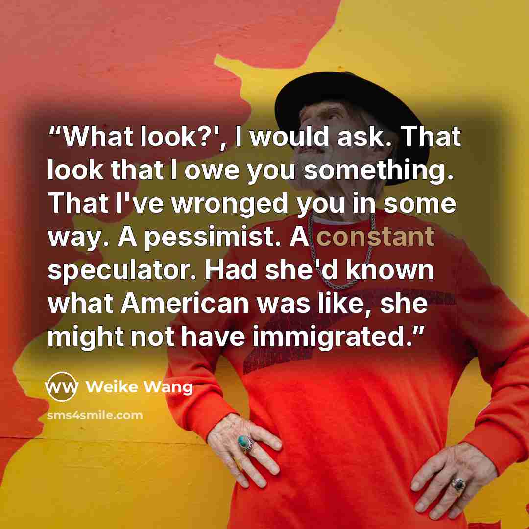 “What look?', I would ask. That look that I owe you something. That I've wronged you in some way. A pessimist. A constant speculator. Had she'd known what American was like, she might not have immigrated.” quote by Weike Wang