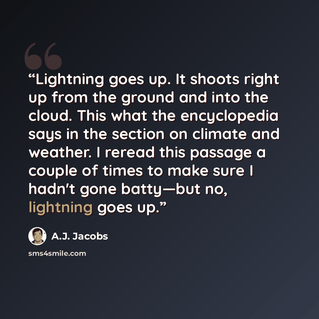 “Lightning goes up. It shoots right up from the ground and into the cloud. This what the encyclopedia says in the section on climate and weather. I reread this passage a couple of times to make sure I hadn't gone batty—but no, lightning goes up.” quote by A.J. Jacobs