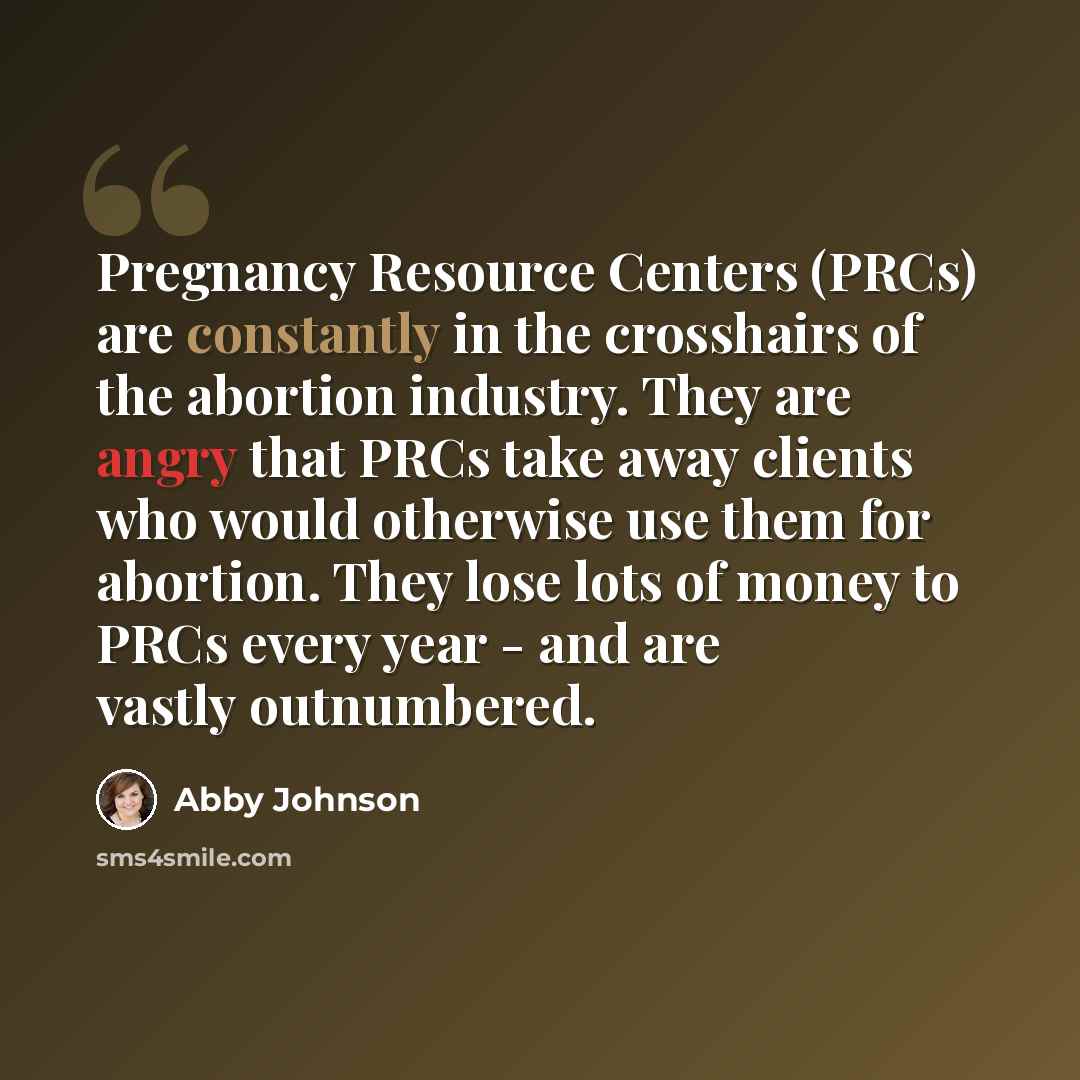 “Pregnancy Resource Centers (PRCs) are constantly in the crosshairs of the abortion industry. They are angry that PRCs take away clients who would otherwise use them for abortion. They lose lots of money to PRCs every year - and are vastly outnumbered.” quote by Abby Johnson
