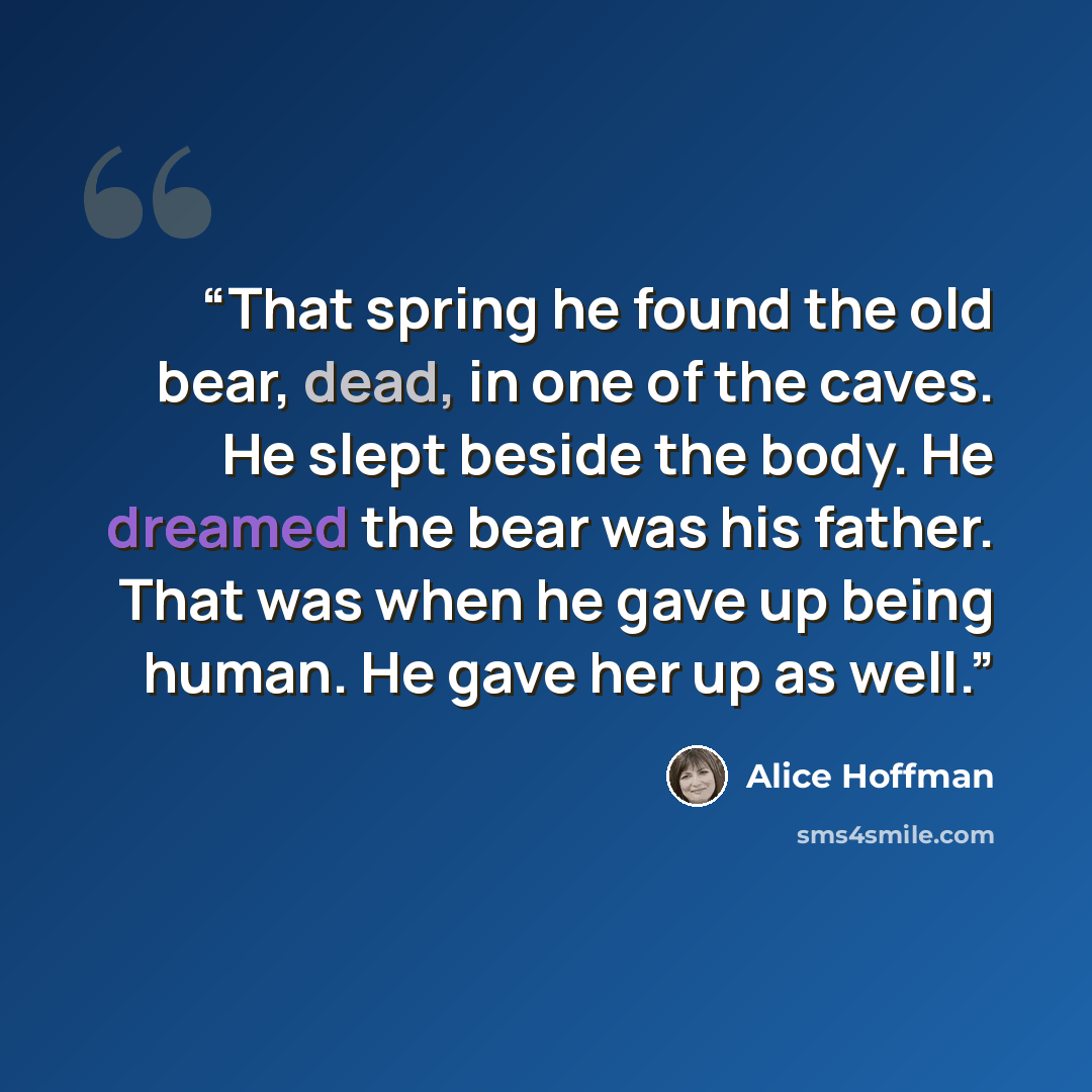 “That spring he found the old bear, dead, in one of the caves. He slept beside the body. He dreamed the bear was his father. That was when he gave up being human. He gave her up as well.” quote by Alice Hoffman
