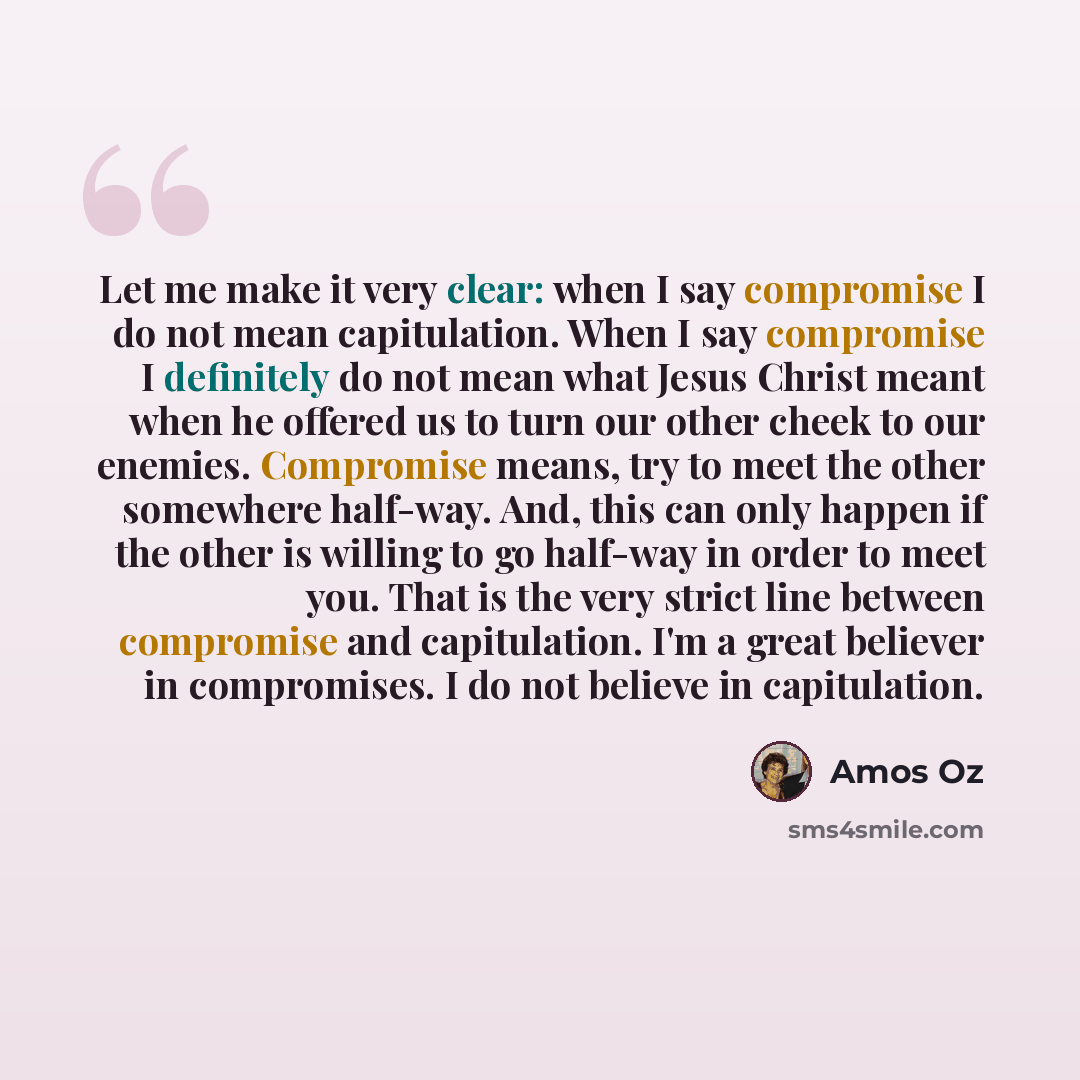 “Let me make it very clear: when I say compromise I do not mean capitulation. When I say compromise I definitely do not mean what Jesus Christ meant when he offered us to turn our other cheek to our enemies. Compromise means, try to meet the other somewhere half-way. And, this can only happen if…” quote by Amos Oz