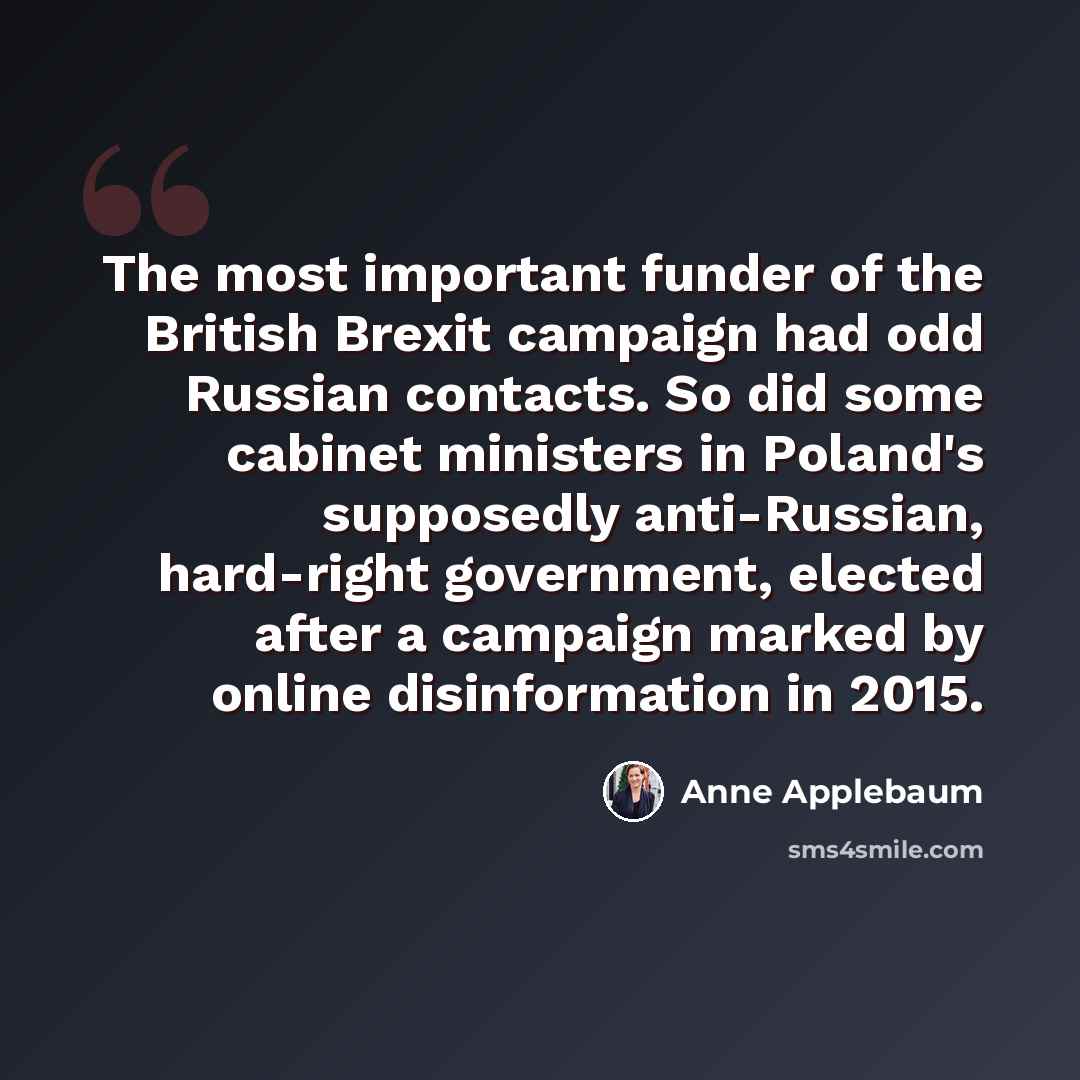 “The most important funder of the British Brexit campaign had odd Russian contacts. So did some cabinet ministers in Poland's supposedly anti-Russian, hard-right government, elected after a campaign marked by online disinformation in 2015.” quote by Anne Applebaum