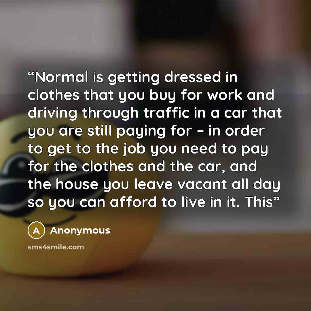 “Normal is getting dressed in clothes that you buy for work and driving through traffic in a car that you are still paying for – in order to get to the job you need to pay for the clothes and the car, and the house you leave vacant all day so you can afford to live in it. This” quote by Anonymous