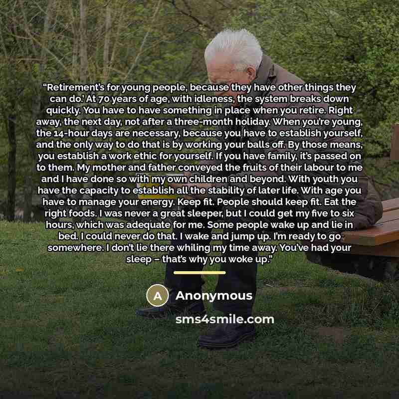 “Retirement’s for young people, because they have other things they can do.’ At 70 years of age, with idleness, the system breaks down quickly. You have to have something in place when you retire. Right away, the next day, not after a three-month holiday. When you’re young, the 14-hour days are…” quote by Anonymous