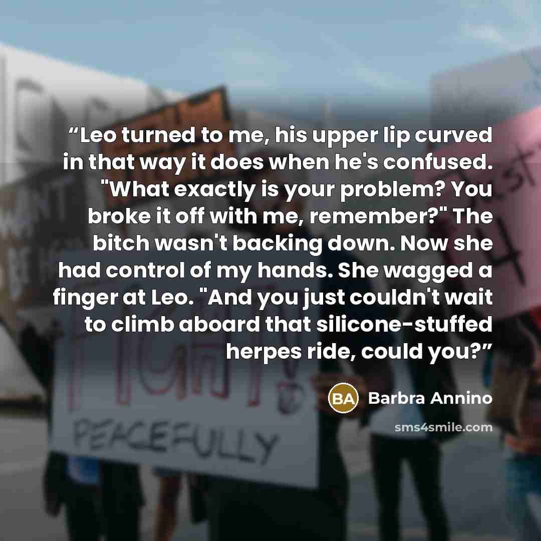 “Leo turned to me, his upper lip curved in that way it does when he's confused. "What exactly is your problem? You broke it off with me, remember?" The bitch wasn't backing down. Now she had control of my hands. She wagged a finger at Leo. "And you just couldn't wait to climb aboard that…” quote by Barbra Annino
