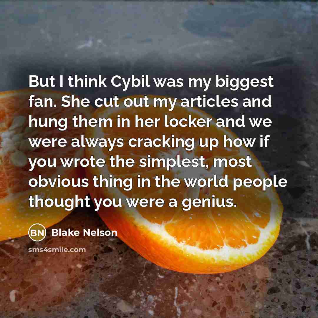 “But I think Cybil was my biggest fan. She cut out my articles and hung them in her locker and we were always cracking up how if you wrote the simplest, most obvious thing in the world people thought you were a genius.” quote by Blake Nelson