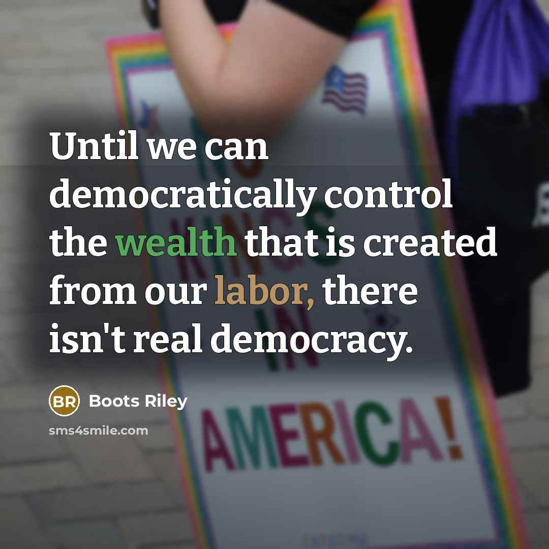 “Until we can democratically control the wealth that is created from our labor, there isn't real democracy.” quote by Boots Riley