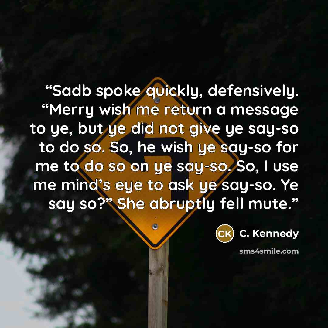 “Sadb spoke quickly, defensively. “Merry wish me return a message to ye, but ye did not give ye say-so to do so. So, he wish ye say-so for me to do so on ye say-so. So, I use me mind’s eye to ask ye say-so. Ye say so?” She abruptly fell mute.” quote by C. Kennedy