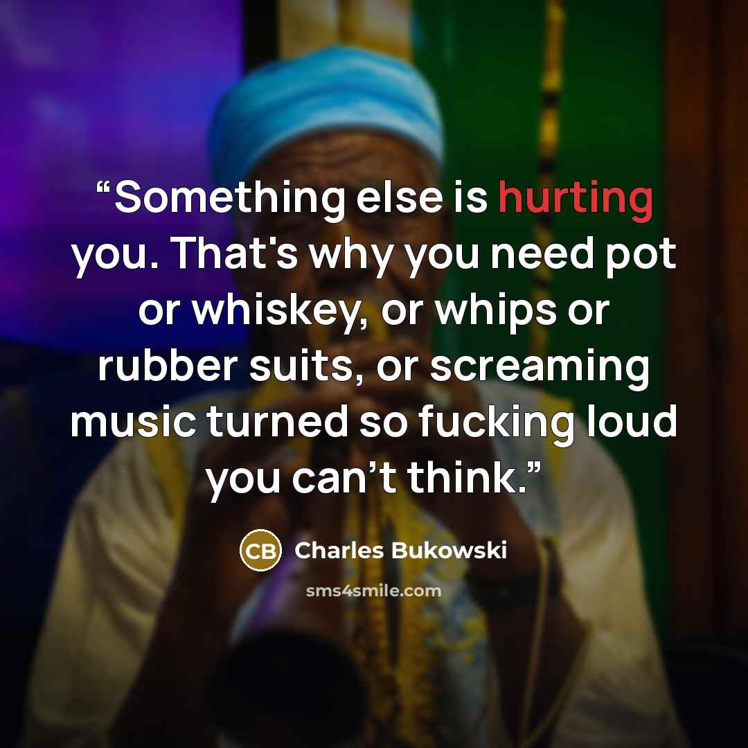 “Something else is hurting you. That's why you need pot or whiskey, or whips or rubber suits, or screaming music turned so fucking loud you can't think.” quote by Charles Bukowski