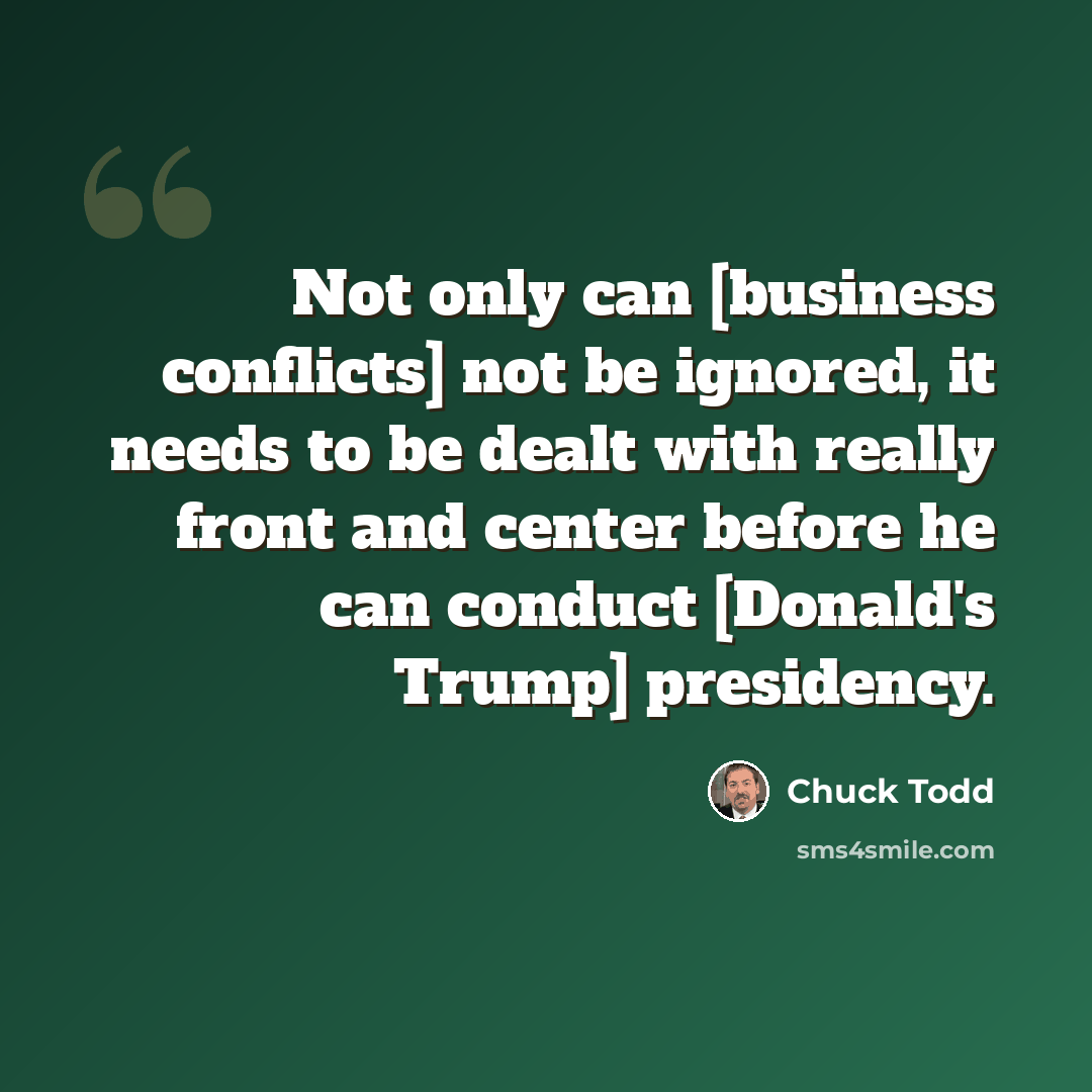 “Not only can [business conflicts] not be ignored, it needs to be dealt with really front and center before he can conduct [Donald's Trump] presidency.” quote by Chuck Todd