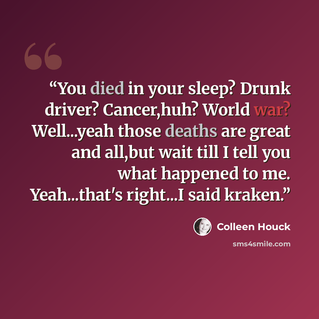 “You died in your sleep? Drunk driver? Cancer,huh? World war? Well...yeah those deaths are great and all,but wait till I tell you what happened to me. Yeah...that's right...I said kraken.” quote by Colleen Houck