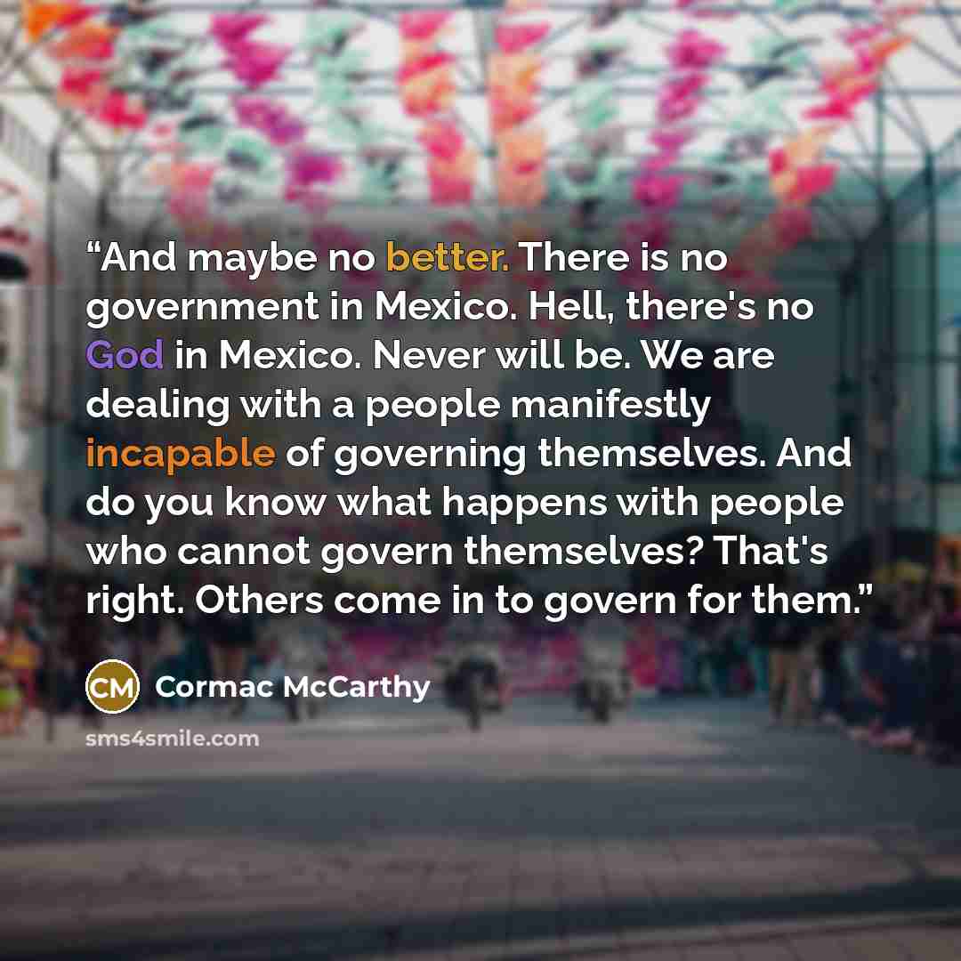 “And maybe no better. There is no government in Mexico. Hell, there's no God in Mexico. Never will be. We are dealing with a people manifestly incapable of governing themselves. And do you know what happens with people who cannot govern themselves? That's right. Others come in to govern for them.” quote by Cormac McCarthy