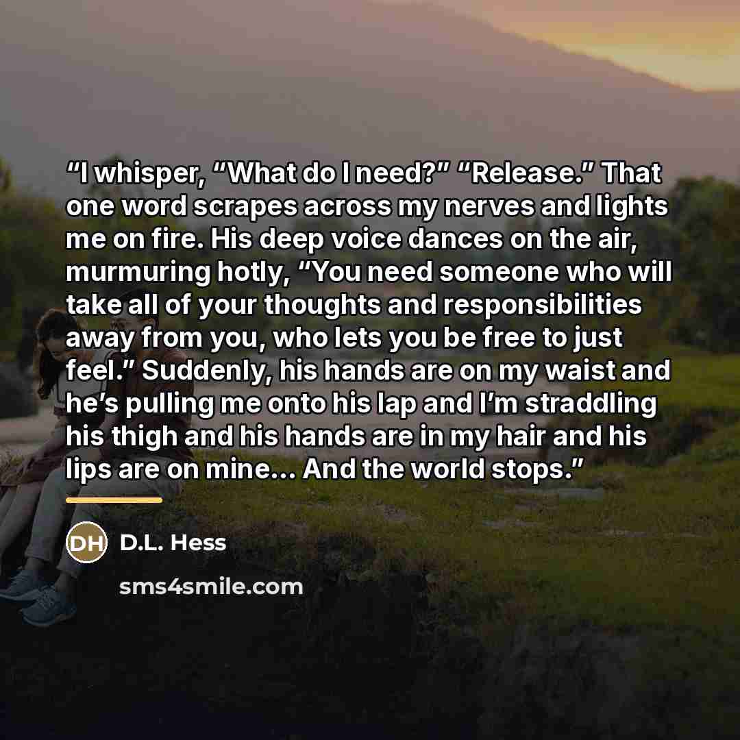 “I whisper, “What do I need?” “Release.” That one word scrapes across my nerves and lights me on fire. His deep voice dances on the air, murmuring hotly, “You need someone who will take all of your thoughts and responsibilities away from you, who lets you be free to just feel.” Suddenly, his hands…” quote by D.L. Hess