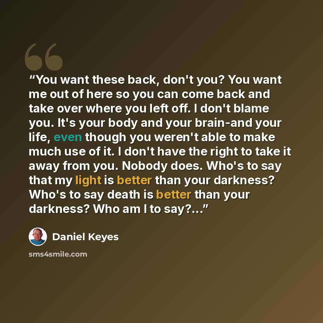 “You want these back, don't you? You want me out of here so you can come back and take over where you left off. I don't blame you. It's your body and your brain-and your life, even though you weren't able to make much use of it. I don't have the right to take it away from you. Nobody does. Who's to…” quote by Daniel Keyes