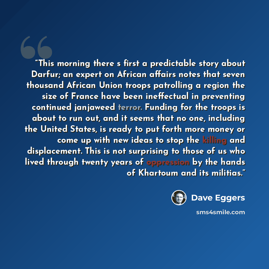 “This morning there s first a predictable story about Darfur; an expert on African affairs notes that seven thousand African Union troops patrolling a region the size of France have been ineffectual in preventing continued janjaweed terror. Funding for the troops is about to run out, and it seems…” quote by Dave Eggers