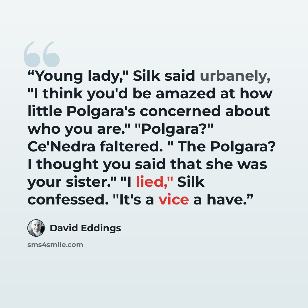“Young lady," Silk said urbanely, "I think you'd be amazed at how little Polgara's concerned about who you are." "Polgara?" Ce'Nedra faltered. " The Polgara? I thought you said that she was your sister." "I lied," Silk confessed. "It's a vice a have.” quote by David Eddings